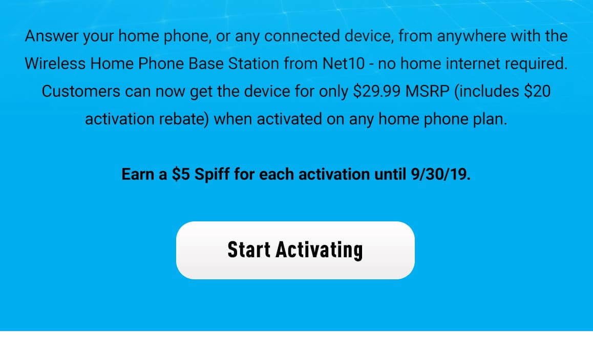 Answer your home phone, or any connected device, from anywhere with the Wireless Home Phone Base Station from Net10 - no home internet required. Device cost is $29.99 MSRP (a $20 Activation Rebate) when activated on a home phone plan. Earn a $5 Spiff for each activation until 9/30/19.