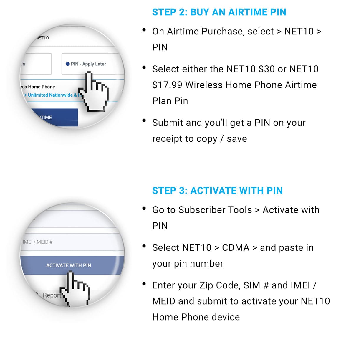 Step 2: Buy an Airtime Pin.  On airtime purchase, select NET10 PIN. Select either Home Phone plan Pin, then submit and you'll get a PIN on your receipt.  Step 3: Activate with PIN: Go to Subscriber Tools and Activate with PIN. Select Net10, then CDMA, and paste in your PIN number.  Enter zip code, SIM number and IMEI or MEID and submit toactivate your Net10 Home Phone device.