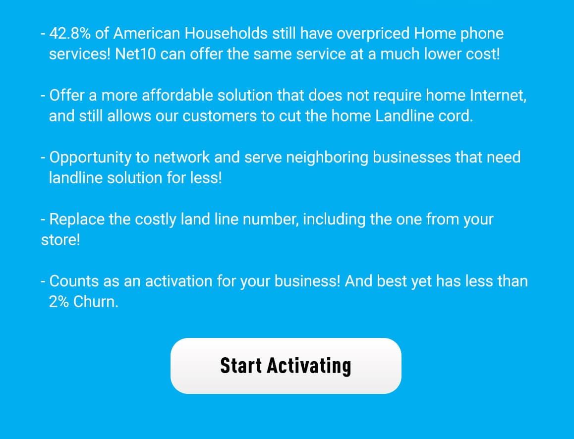 Why Net10 Home phone? ‑ 42.8% of American Households still have overpriced Home phone services! Net10 can offer the same service at a much lower cost! ‑ Offer a more affordable solution that does not require home Internet, ‑ Opportunity to network and serve neighboring businesses that need landline solution for less! ‑ Replace the costly land line number, including the one from your store! ‑ Counts as an activation for your business! And best yet has less than 2% Churn. Start Activating
